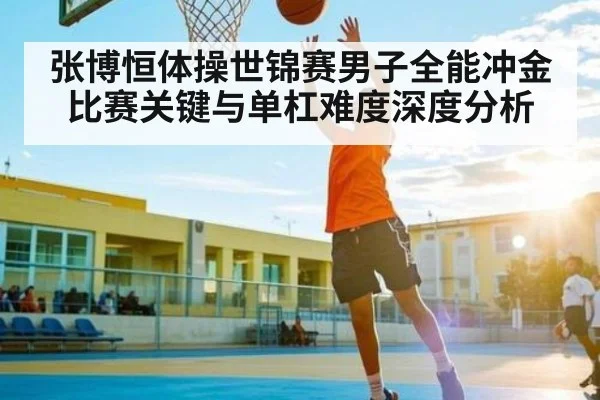 张博恒体操世锦赛男子全能冲金比赛关键与单杠难度深度分析