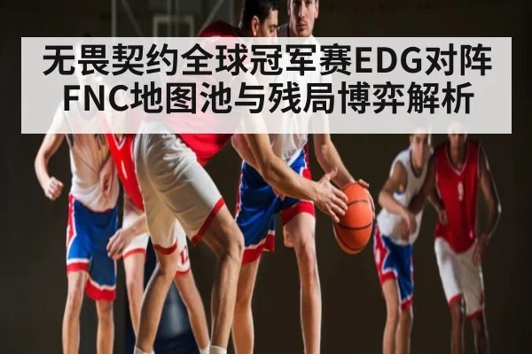无畏契约全球冠军赛EDG对阵FNC地图池与残局博弈解析