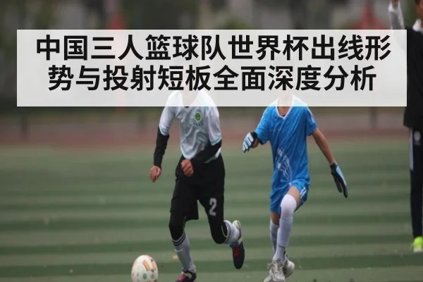 中国三人篮球队世界杯出线形势与投射短板全面深度分析