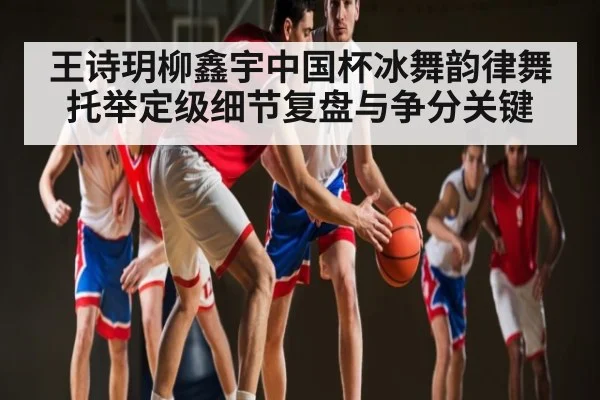 王诗玥柳鑫宇中国杯冰舞韵律舞托举定级细节复盘与争分关键